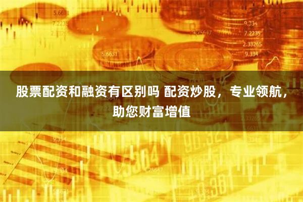 股票配资和融资有区别吗 配资炒股，专业领航，助您财富增值