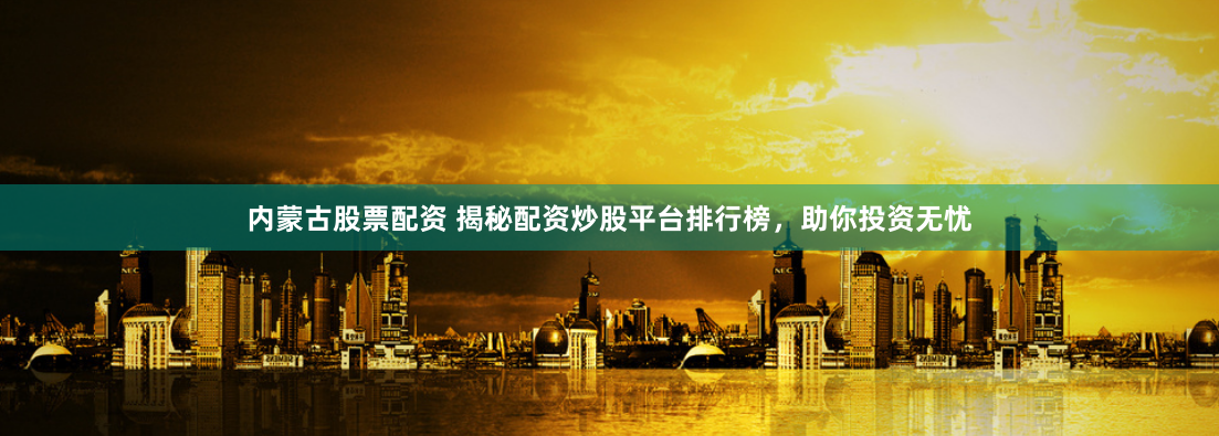 内蒙古股票配资 揭秘配资炒股平台排行榜，助你投资无忧
