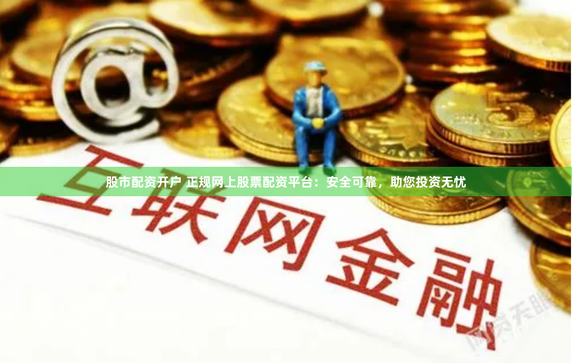 股市配资开户 正规网上股票配资平台：安全可靠，助您投资无忧