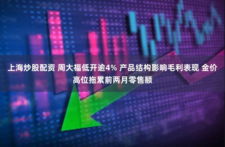 上海炒股配资 周大福低开逾4% 产品结构影响毛利表现 金价高位拖累前两月零售额