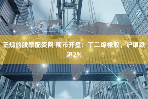 正规的股票配资网 期市开盘：丁二烯橡胶、沪银跌超2%