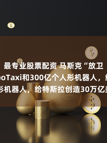 最专业股票配资 马斯克“放卫星”：RoboTaxi和300亿个人形机器人，给特斯拉创造30万亿美元市值！