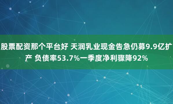 股票配资那个平台好 天润乳业现金告急仍募9.9亿扩产 负债率53.7%一季度净利骤降92%