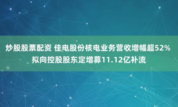 炒股股票配资 佳电股份核电业务营收增幅超52% 拟向控股股东定增募11.12亿补流