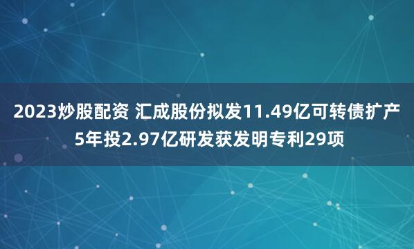 2023炒股配资 汇成股份拟发11.49亿可转债扩产 5年投2.97亿研发获发明专利29项