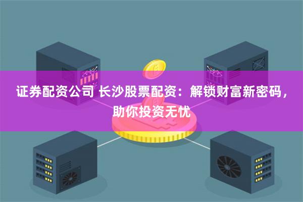 证券配资公司 长沙股票配资:解锁财富新密码,助你投资无忧