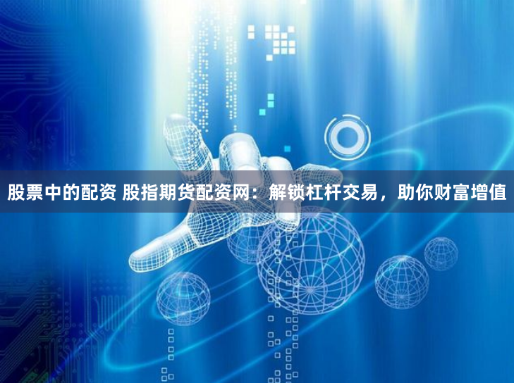 股票中的配资 股指期货配资网：解锁杠杆交易，助你财富增值