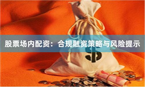 股票场内配资：合规融资策略与风险提示