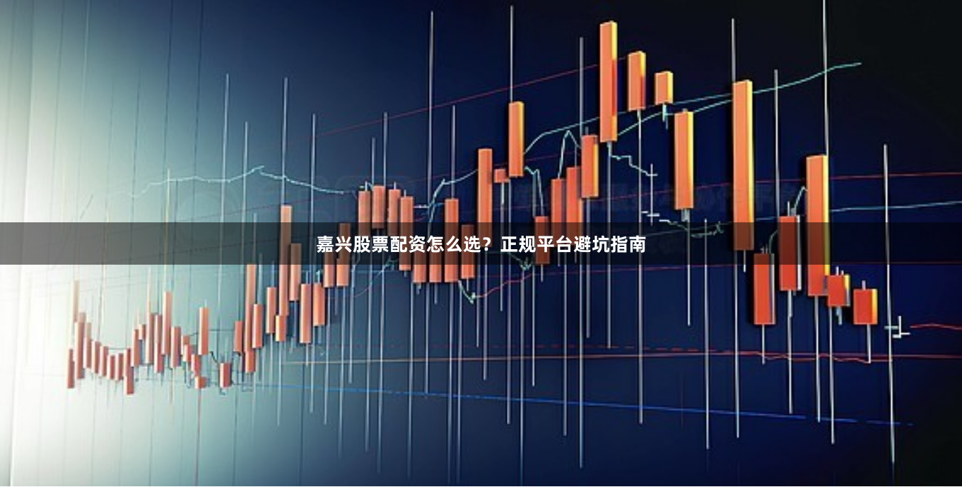 嘉兴股票配资怎么选？正规平台避坑指南