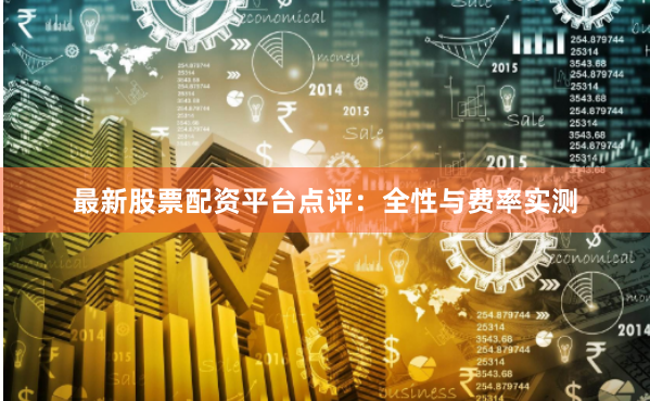 最新股票配资平台点评：全性与费率实测